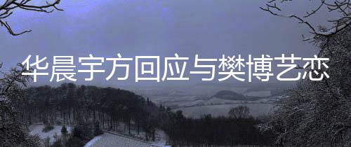 博艺恋情实传华晨回应造不为捏闻宇方与樊 均